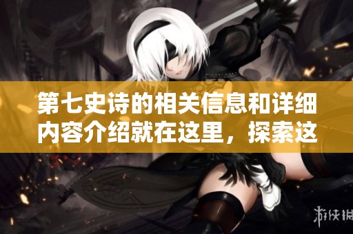 第七史诗的相关信息和详细内容介绍就在这里，探索这个游戏的精彩世界！