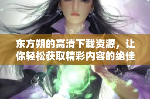 东方朔的高清下载资源，让你轻松获取精彩内容的绝佳选择