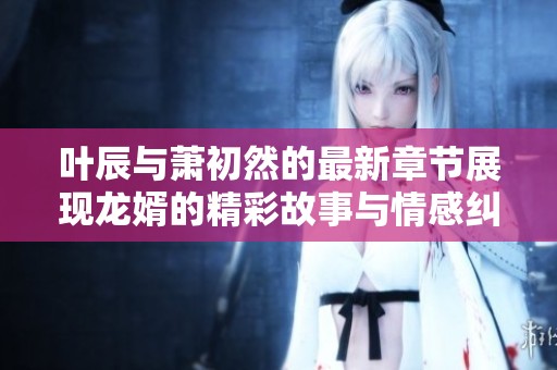叶辰与萧初然的最新章节展现龙婿的精彩故事与情感纠葛