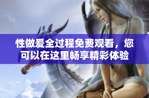 性做爰全过程免费观看，您可以在这里畅享精彩体验