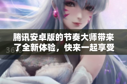 腾讯安卓版的节奏大师带来了全新体验，快来一起享受音乐的魅力吧