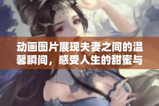 动画图片展现夫妻之间的温馨瞬间，感受人生的甜蜜与美好