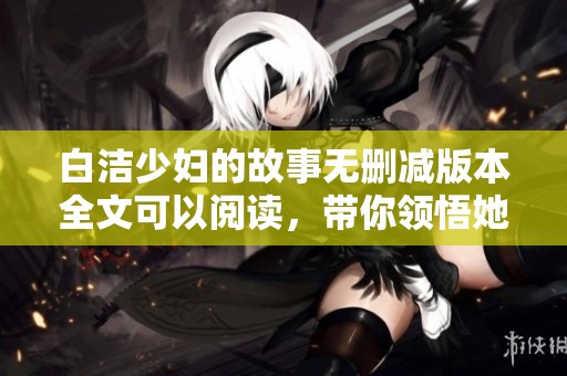 白洁少妇的故事无删减版本全文可以阅读，带你领悟她深刻的情感经历。