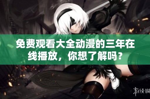 免费观看大全动漫的三年在线播放，你想了解吗？