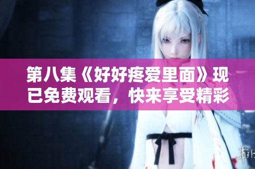 第八集《好好疼爱里面》现已免费观看，快来享受精彩内容吧