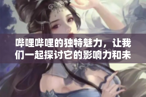 哔哩哔哩的独特魅力，让我们一起探讨它的影响力和未来发展。