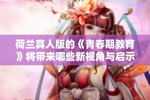 荷兰真人版的《青春期教育》将带来哪些新视角与启示呢