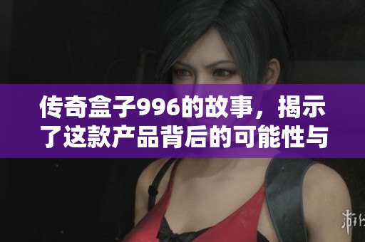 传奇盒子996的故事，揭示了这款产品背后的可能性与创新之路
