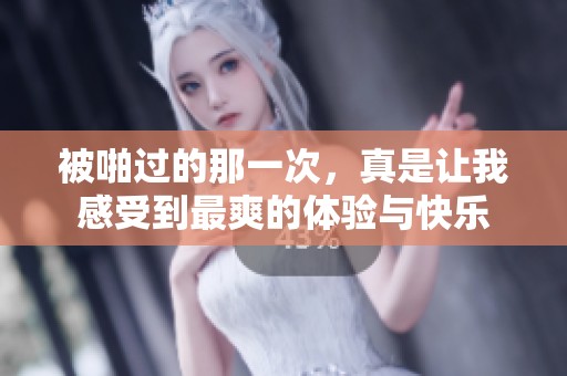 被啪过的那一次，真是让我感受到最爽的体验与快乐