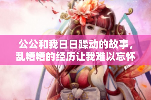 公公和我**躁动的故事，乱糟糟的经历让我难以忘怀
