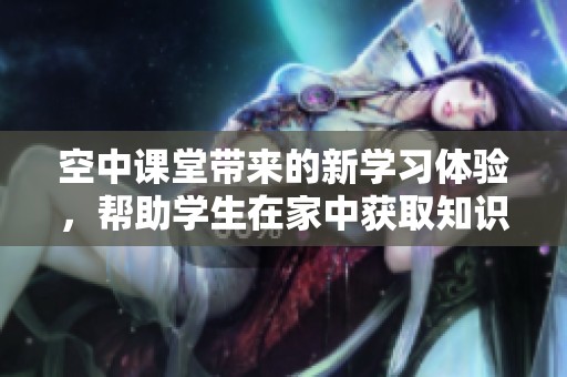 空中课堂带来的新学习体验，帮助学生在家中获取知识的乐趣