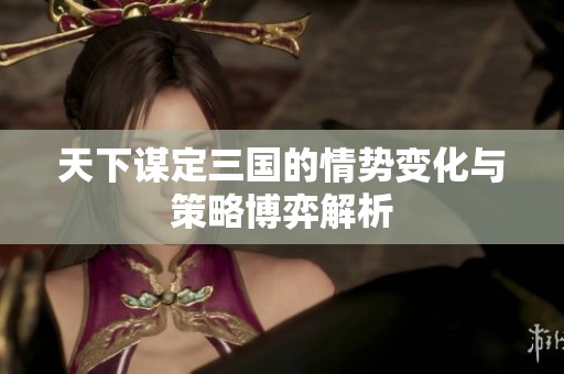 天下谋定三国的情势变化与策略博弈解析
