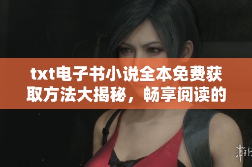 txt电子书小说全本免费获取方法大揭秘，畅享阅读的乐趣与便捷方式