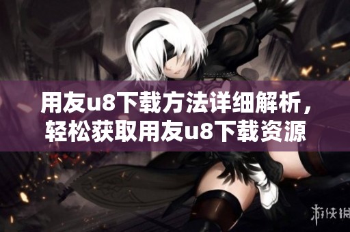 用友u8下载方法详细解析，轻松获取用友u8下载资源！