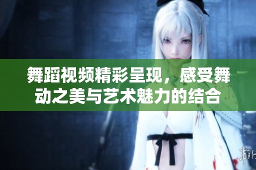 舞蹈视频精彩呈现，感受舞动之美与艺术魅力的结合
