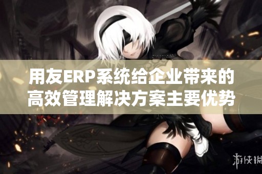 用友ERP系统给企业带来的高效管理解决方案主要优势分析