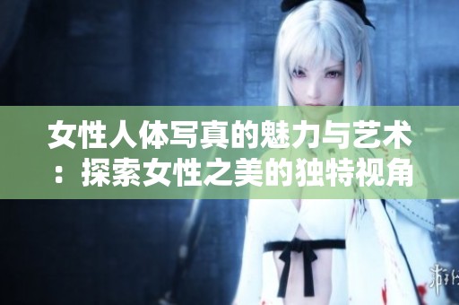 女性人体写真的魅力与艺术：探索女性之美的独特视角