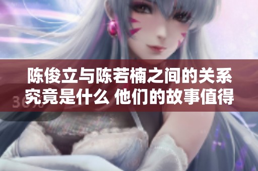 陈俊立与陈若楠之间的关系究竟是什么 他们的故事值得一探究竟