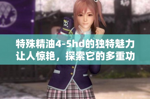 特殊精油4-5hd的独特魅力让人惊艳，探索它的多重功效与使用技巧