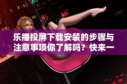 乐播投屏下载安装的步骤与注意事项你了解吗？快来一起看看吧