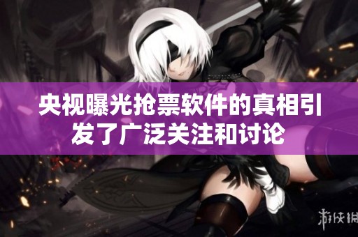 央视曝光抢票软件的真相引发了广泛关注和讨论