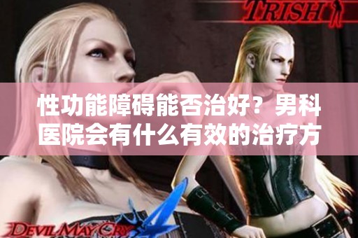 性功能障碍能否治好？男科医院会有什么有效的治疗方案呢