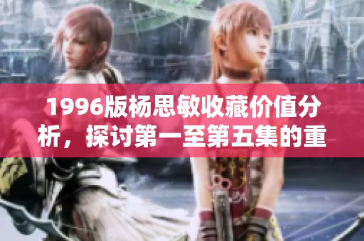 1996版杨思敏收藏价值分析，探讨第一至第五集的重要性与魅力