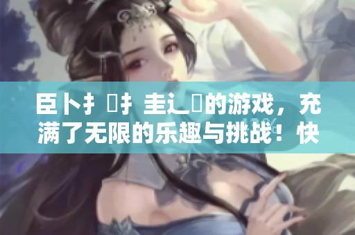 臣卜扌喿扌圭辶畐的游戏，充满了无限的乐趣与挑战！快来体验吧！