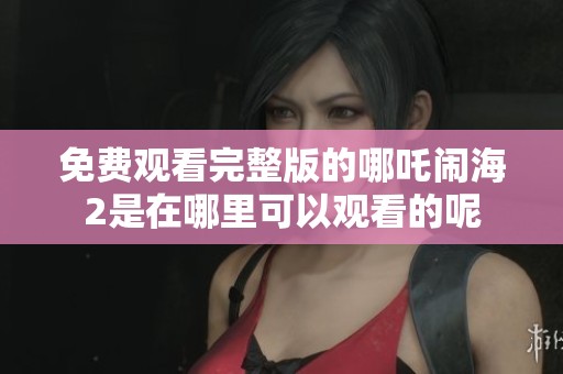 免费观看完整版的哪吒闹海2是在哪里可以观看的呢