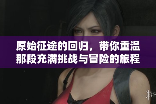 原始征途的回归，带你重温那段充满挑战与冒险的旅程