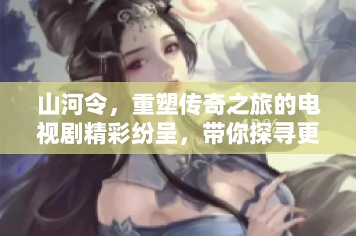 山河令，重塑传奇之旅的电视剧精彩纷呈，带你探寻更多的奥秘与情感！