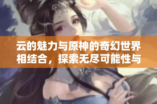 云的魅力与原神的奇幻世界相结合，探索无尽可能性与冒险之旅