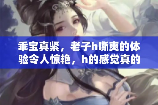 乖宝真紧，老子h嘶爽的体验令人惊艳，h的感觉真的太棒了！