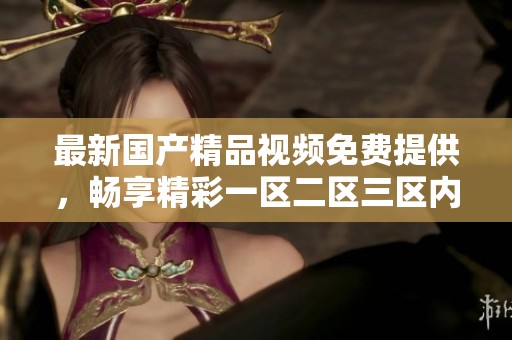 最新****视频免费提供，畅享精彩一区二区三区内容，别错过了哦！