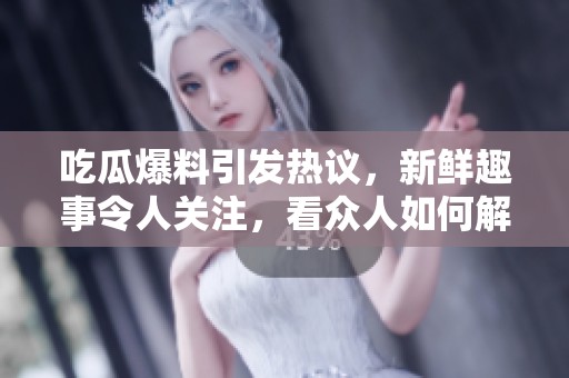 吃瓜爆料引发热议，新鲜趣事令人关注，看众人如何解读这些爆料内容