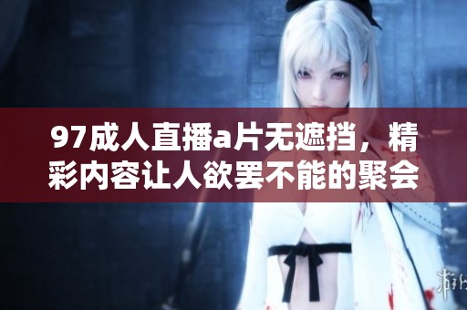 97**直播**无遮挡，精彩内容让人欲罢不能的聚会体验