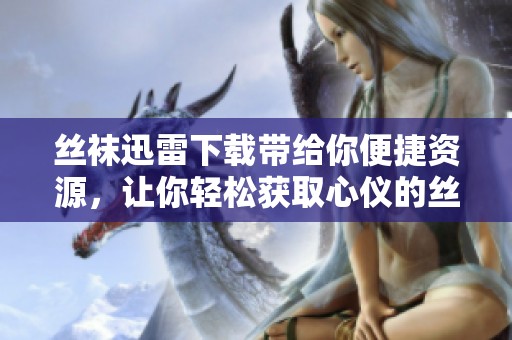 丝袜迅雷下载带给你便捷资源，让你轻松获取心仪的丝袜内容