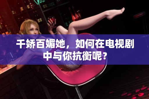 千娇百媚她，如何在电视剧中与你抗衡呢？