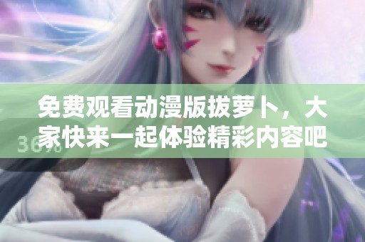免费观看动漫版拔萝卜，大家快来一起体验精彩内容吧！