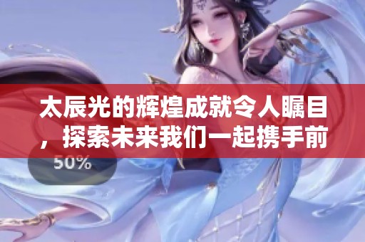 太辰光的辉煌成就令人瞩目，探索未来我们一起携手前行