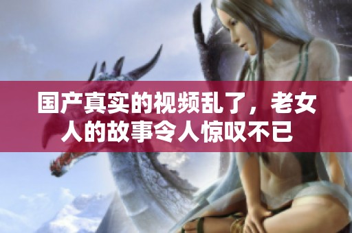 国产真实的视频乱了，老女人的故事令人惊叹不已
