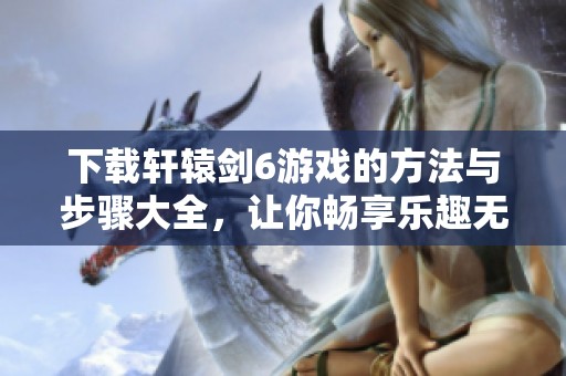 下载轩辕剑6游戏的方法与步骤大全，让你畅享乐趣无限