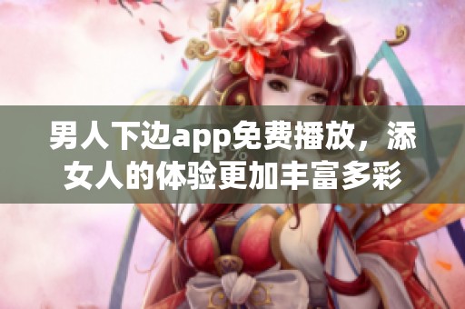 男人下边app免费播放，添女人的体验更加丰富多彩