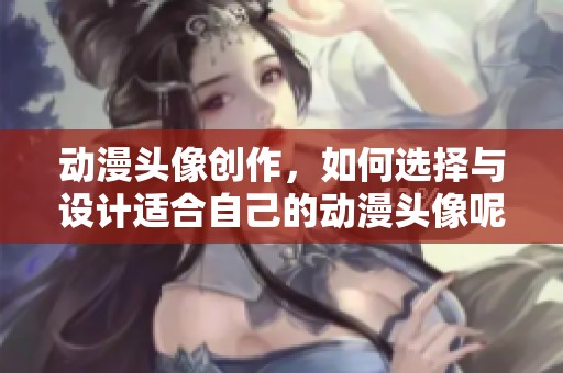 动漫头像创作，如何选择与设计适合自己的动漫头像呢