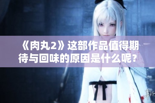 《肉丸2》这部作品值得期待与回味的原因是什么呢？