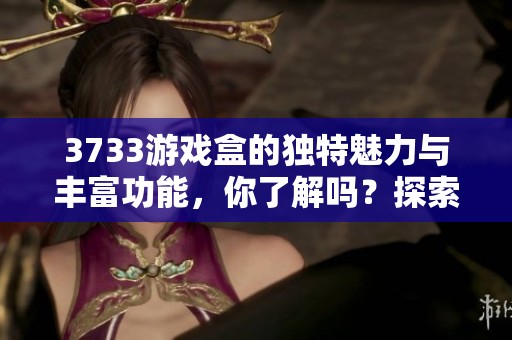 3733游戏盒的独特魅力与丰富功能，你了解吗？探索3733游戏盒的精彩世界！