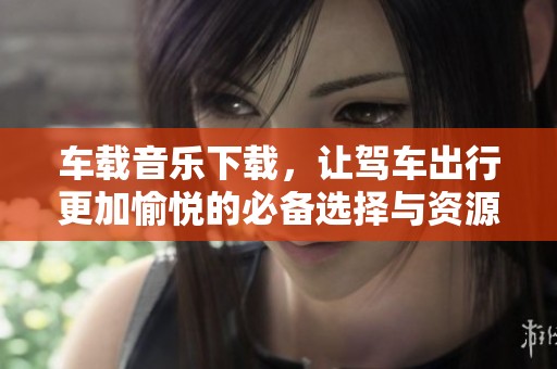 车载音乐下载，让驾车出行更加愉悦的必备选择与资源分享