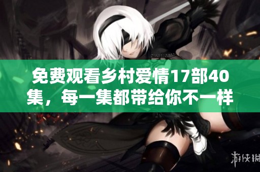 免费观看乡村爱情17部40集，每一集都带给你不一样的感动与欢乐