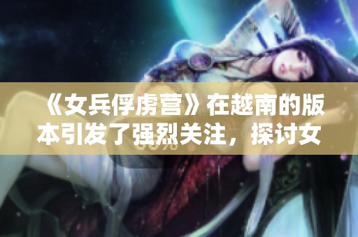 《女兵俘虏营》在越南的版本引发了强烈关注，探讨女性士兵的故事