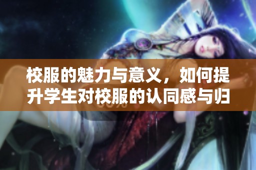 校服的魅力与意义，如何提升学生对校服的认同感与归属感？
